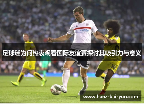 足球迷为何热衷观看国际友谊赛探讨其吸引力与意义