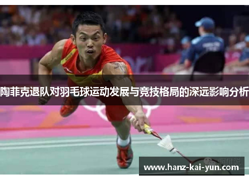 陶菲克退队对羽毛球运动发展与竞技格局的深远影响分析 陶菲克退队对羽毛球运动发展与竞技格局的深远影响分析