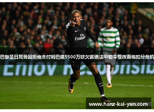 巴黎圣日耳曼因拒绝支付姆巴佩5500万欧欠薪遭法甲勒令整改面临扣分危机