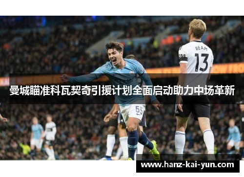 曼城瞄准科瓦契奇引援计划全面启动助力中场革新