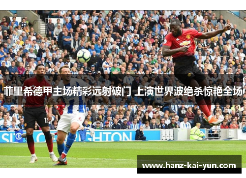 菲里希德甲主场精彩远射破门 上演世界波绝杀惊艳全场